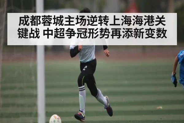成都蓉城主场逆转上海海港关键战 中超争冠形势再添新变数