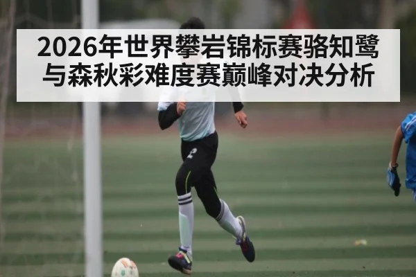 2026年世界攀岩锦标赛骆知鹭与森秋彩难度赛巅峰对决分析